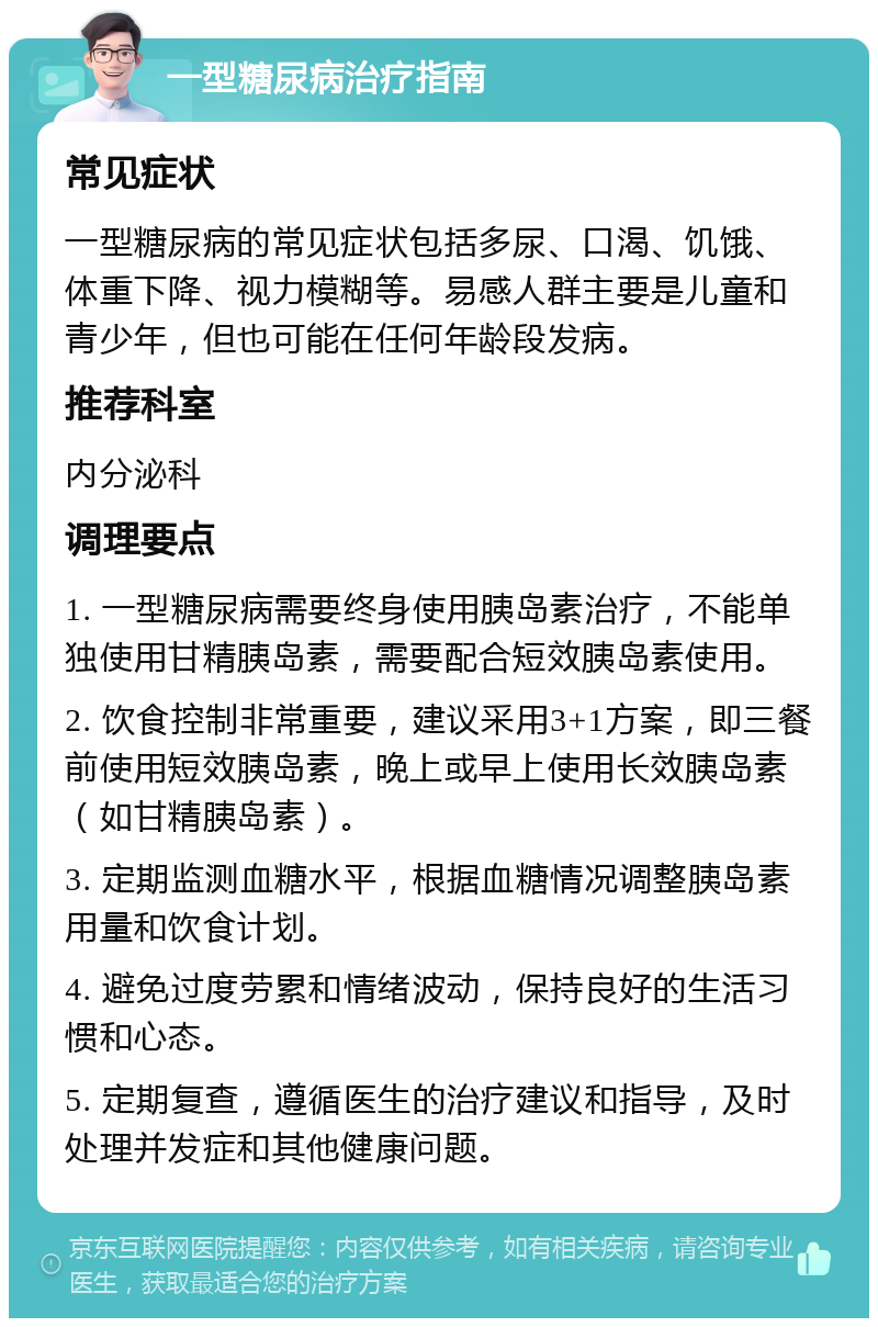 一型糖尿病治疗指南 常见症状 一型糖尿病的常见症状包括多尿、口渴、饥饿、体重下降、视力模糊等。易感人群主要是儿童和青少年，但也可能在任何年龄段发病。 推荐科室 内分泌科 调理要点 1. 一型糖尿病需要终身使用胰岛素治疗，不能单独使用甘精胰岛素，需要配合短效胰岛素使用。 2. 饮食控制非常重要，建议采用3+1方案，即三餐前使用短效胰岛素，晚上或早上使用长效胰岛素（如甘精胰岛素）。 3. 定期监测血糖水平，根据血糖情况调整胰岛素用量和饮食计划。 4. 避免过度劳累和情绪波动，保持良好的生活习惯和心态。 5. 定期复查，遵循医生的治疗建议和指导，及时处理并发症和其他健康问题。