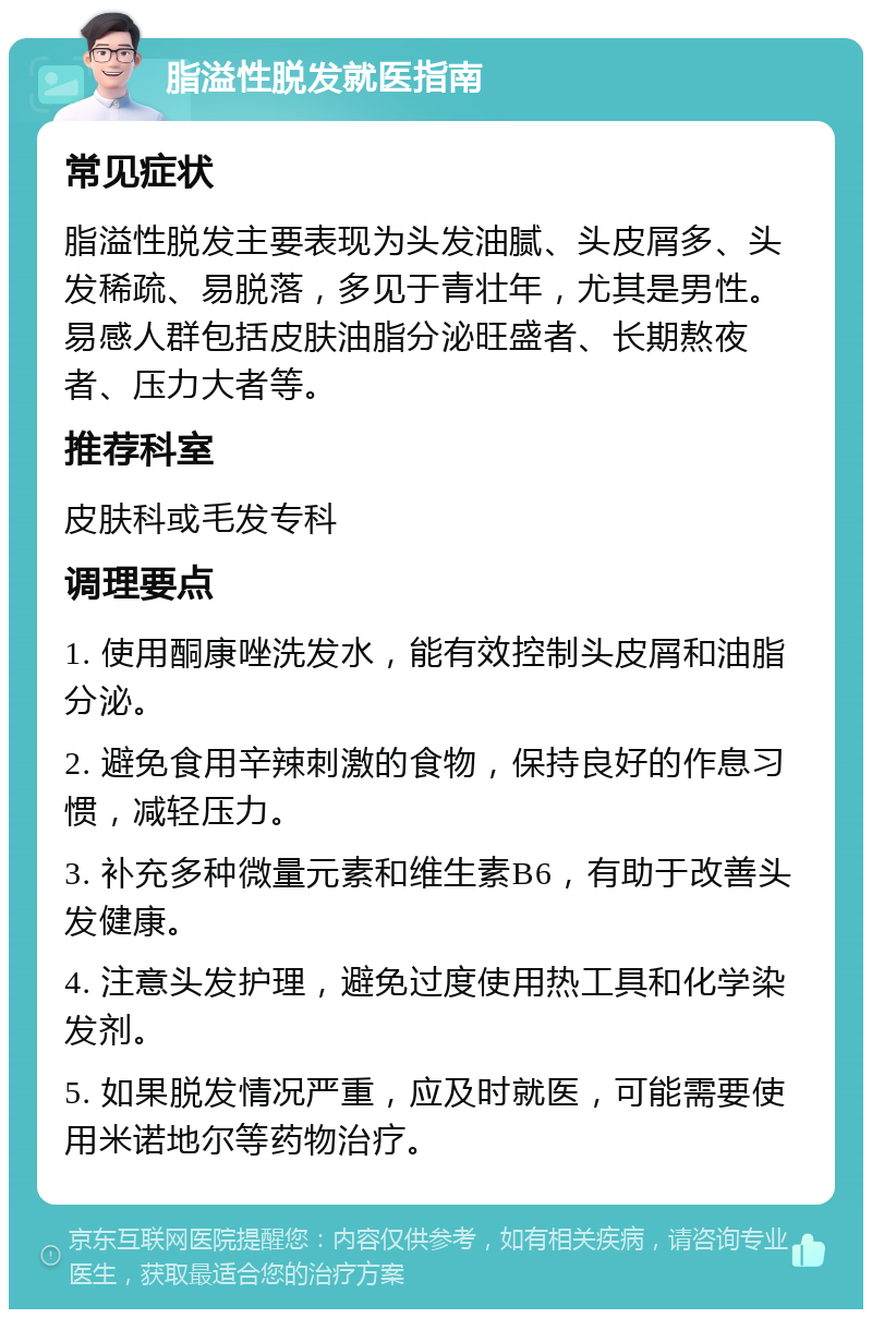 脂溢性脱发就医指南 常见症状 脂溢性脱发主要表现为头发油腻、头皮屑多、头发稀疏、易脱落，多见于青壮年，尤其是男性。易感人群包括皮肤油脂分泌旺盛者、长期熬夜者、压力大者等。 推荐科室 皮肤科或毛发专科 调理要点 1. 使用酮康唑洗发水，能有效控制头皮屑和油脂分泌。 2. 避免食用辛辣刺激的食物，保持良好的作息习惯，减轻压力。 3. 补充多种微量元素和维生素B6，有助于改善头发健康。 4. 注意头发护理，避免过度使用热工具和化学染发剂。 5. 如果脱发情况严重，应及时就医，可能需要使用米诺地尔等药物治疗。