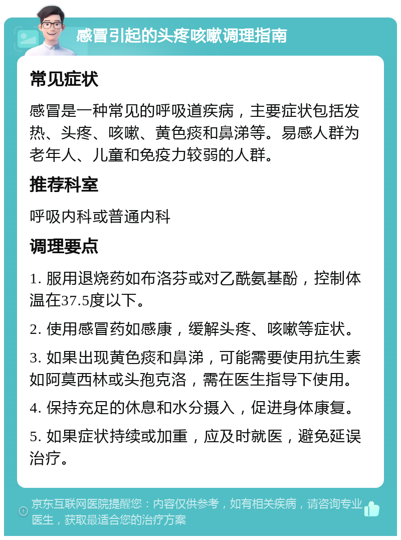 感冒引起的头疼咳嗽调理指南 常见症状 感冒是一种常见的呼吸道疾病，主要症状包括发热、头疼、咳嗽、黄色痰和鼻涕等。易感人群为老年人、儿童和免疫力较弱的人群。 推荐科室 呼吸内科或普通内科 调理要点 1. 服用退烧药如布洛芬或对乙酰氨基酚，控制体温在37.5度以下。 2. 使用感冒药如感康，缓解头疼、咳嗽等症状。 3. 如果出现黄色痰和鼻涕，可能需要使用抗生素如阿莫西林或头孢克洛，需在医生指导下使用。 4. 保持充足的休息和水分摄入，促进身体康复。 5. 如果症状持续或加重，应及时就医，避免延误治疗。