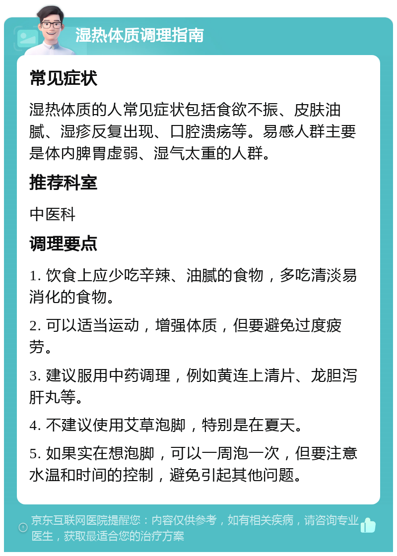 湿热体质调理指南 常见症状 湿热体质的人常见症状包括食欲不振、皮肤油腻、湿疹反复出现、口腔溃疡等。易感人群主要是体内脾胃虚弱、湿气太重的人群。 推荐科室 中医科 调理要点 1. 饮食上应少吃辛辣、油腻的食物，多吃清淡易消化的食物。 2. 可以适当运动，增强体质，但要避免过度疲劳。 3. 建议服用中药调理，例如黄连上清片、龙胆泻肝丸等。 4. 不建议使用艾草泡脚，特别是在夏天。 5. 如果实在想泡脚，可以一周泡一次，但要注意水温和时间的控制，避免引起其他问题。