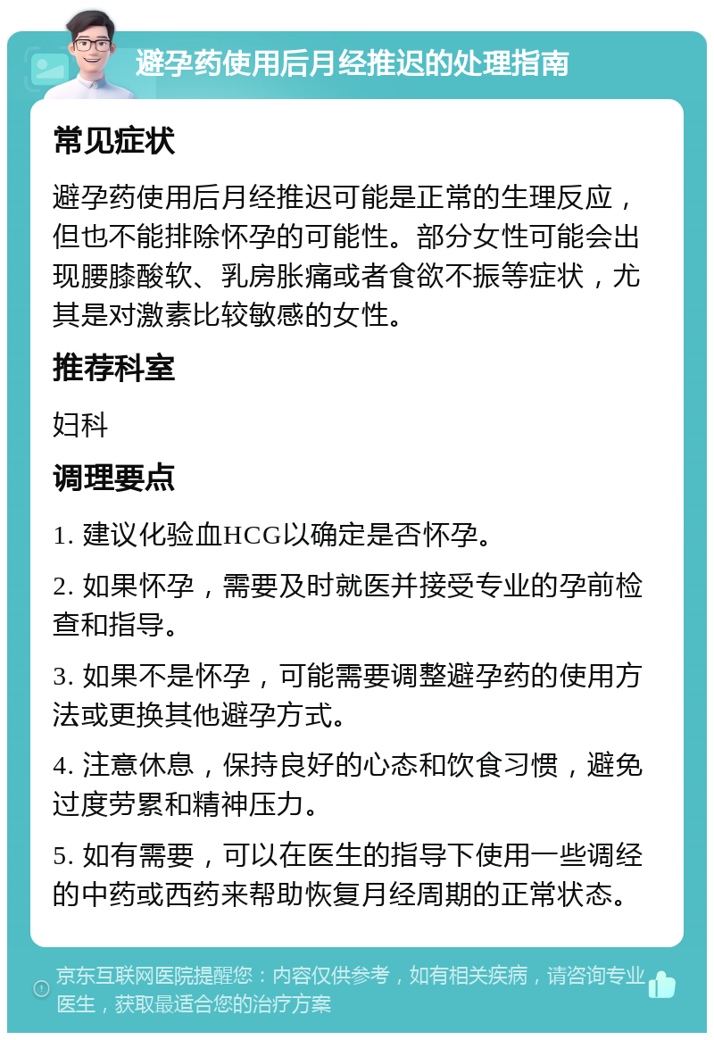 避孕药使用后月经推迟的处理指南 常见症状 避孕药使用后月经推迟可能是正常的生理反应，但也不能排除怀孕的可能性。部分女性可能会出现腰膝酸软、乳房胀痛或者食欲不振等症状，尤其是对激素比较敏感的女性。 推荐科室 妇科 调理要点 1. 建议化验血HCG以确定是否怀孕。 2. 如果怀孕，需要及时就医并接受专业的孕前检查和指导。 3. 如果不是怀孕，可能需要调整避孕药的使用方法或更换其他避孕方式。 4. 注意休息，保持良好的心态和饮食习惯，避免过度劳累和精神压力。 5. 如有需要，可以在医生的指导下使用一些调经的中药或西药来帮助恢复月经周期的正常状态。