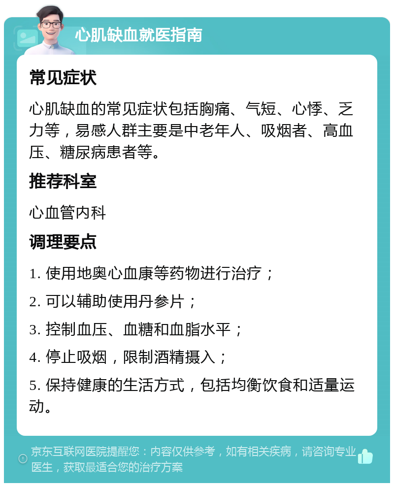 心肌缺血就医指南 常见症状 心肌缺血的常见症状包括胸痛、气短、心悸、乏力等，易感人群主要是中老年人、吸烟者、高血压、糖尿病患者等。 推荐科室 心血管内科 调理要点 1. 使用地奥心血康等药物进行治疗； 2. 可以辅助使用丹参片； 3. 控制血压、血糖和血脂水平； 4. 停止吸烟，限制酒精摄入； 5. 保持健康的生活方式，包括均衡饮食和适量运动。