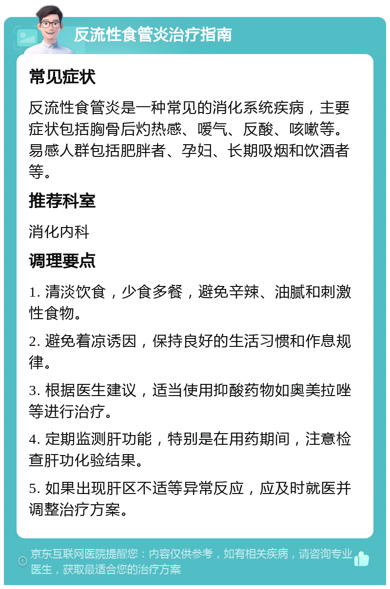 反流性食管炎治疗指南 常见症状 反流性食管炎是一种常见的消化系统疾病，主要症状包括胸骨后灼热感、嗳气、反酸、咳嗽等。易感人群包括肥胖者、孕妇、长期吸烟和饮酒者等。 推荐科室 消化内科 调理要点 1. 清淡饮食，少食多餐，避免辛辣、油腻和刺激性食物。 2. 避免着凉诱因，保持良好的生活习惯和作息规律。 3. 根据医生建议，适当使用抑酸药物如奥美拉唑等进行治疗。 4. 定期监测肝功能，特别是在用药期间，注意检查肝功化验结果。 5. 如果出现肝区不适等异常反应，应及时就医并调整治疗方案。