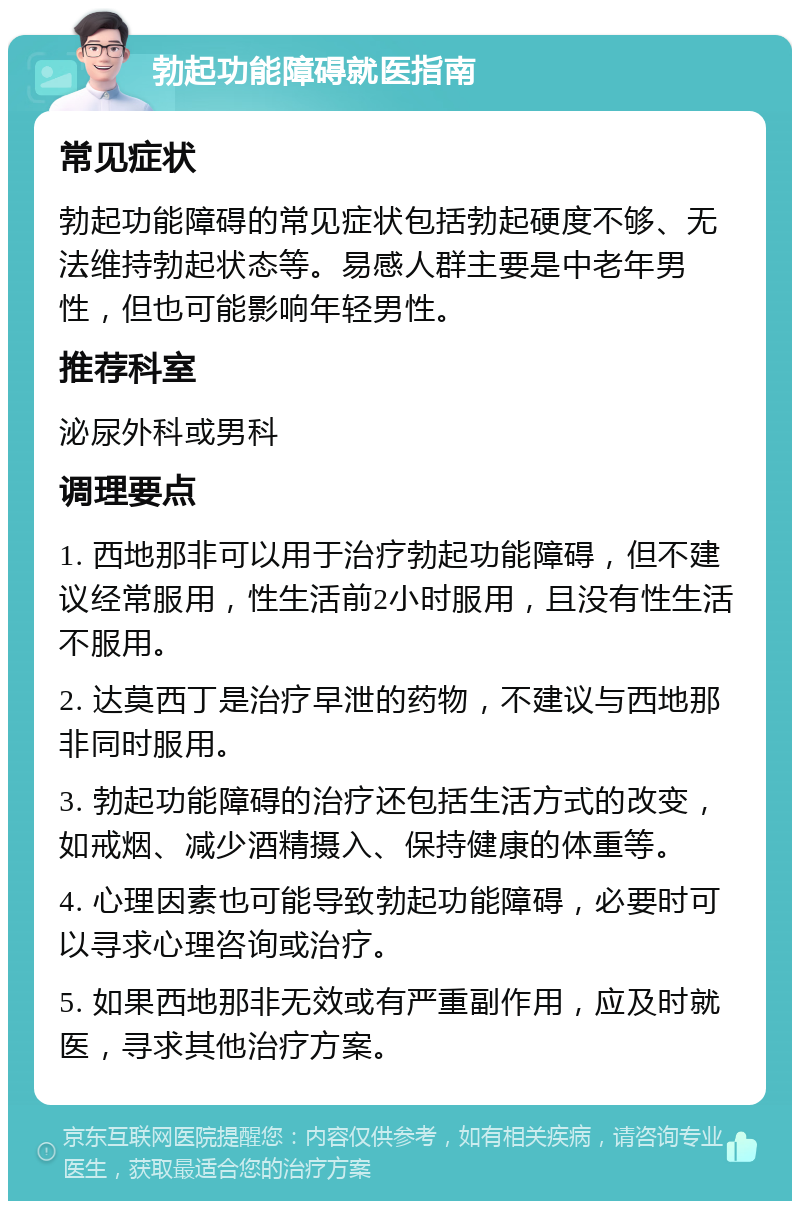 勃起功能障碍就医指南 常见症状 勃起功能障碍的常见症状包括勃起硬度不够、无法维持勃起状态等。易感人群主要是中老年男性，但也可能影响年轻男性。 推荐科室 泌尿外科或男科 调理要点 1. 西地那非可以用于治疗勃起功能障碍，但不建议经常服用，性生活前2小时服用，且没有性生活不服用。 2. 达莫西丁是治疗早泄的药物，不建议与西地那非同时服用。 3. 勃起功能障碍的治疗还包括生活方式的改变，如戒烟、减少酒精摄入、保持健康的体重等。 4. 心理因素也可能导致勃起功能障碍，必要时可以寻求心理咨询或治疗。 5. 如果西地那非无效或有严重副作用，应及时就医，寻求其他治疗方案。