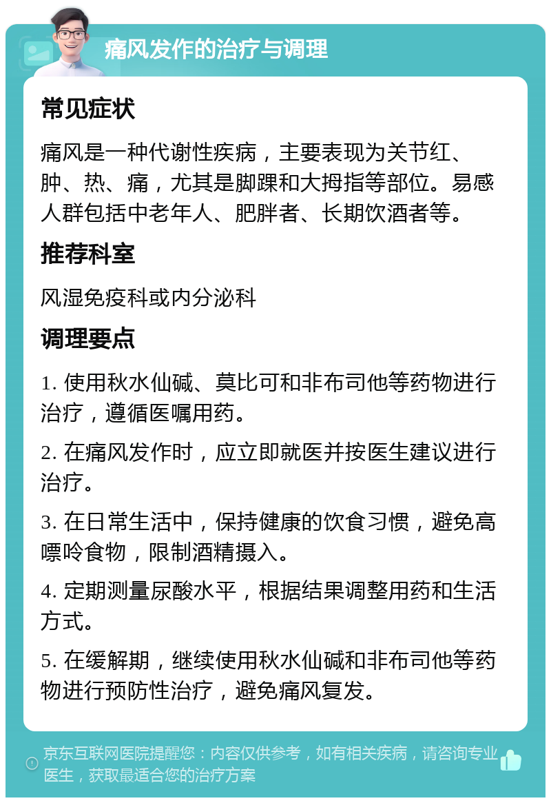 痛风发作的治疗与调理 常见症状 痛风是一种代谢性疾病，主要表现为关节红、肿、热、痛，尤其是脚踝和大拇指等部位。易感人群包括中老年人、肥胖者、长期饮酒者等。 推荐科室 风湿免疫科或内分泌科 调理要点 1. 使用秋水仙碱、莫比可和非布司他等药物进行治疗，遵循医嘱用药。 2. 在痛风发作时，应立即就医并按医生建议进行治疗。 3. 在日常生活中，保持健康的饮食习惯，避免高嘌呤食物，限制酒精摄入。 4. 定期测量尿酸水平，根据结果调整用药和生活方式。 5. 在缓解期，继续使用秋水仙碱和非布司他等药物进行预防性治疗，避免痛风复发。