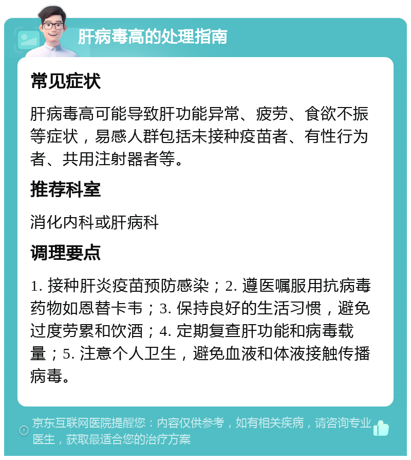 肝病毒高的处理指南 常见症状 肝病毒高可能导致肝功能异常、疲劳、食欲不振等症状，易感人群包括未接种疫苗者、有性行为者、共用注射器者等。 推荐科室 消化内科或肝病科 调理要点 1. 接种肝炎疫苗预防感染；2. 遵医嘱服用抗病毒药物如恩替卡韦；3. 保持良好的生活习惯，避免过度劳累和饮酒；4. 定期复查肝功能和病毒载量；5. 注意个人卫生，避免血液和体液接触传播病毒。