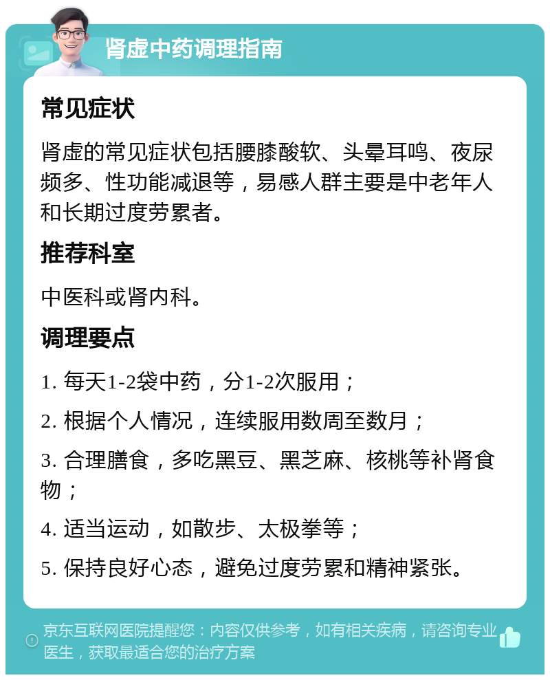 肾虚中药调理指南 常见症状 肾虚的常见症状包括腰膝酸软、头晕耳鸣、夜尿频多、性功能减退等，易感人群主要是中老年人和长期过度劳累者。 推荐科室 中医科或肾内科。 调理要点 1. 每天1-2袋中药，分1-2次服用； 2. 根据个人情况，连续服用数周至数月； 3. 合理膳食，多吃黑豆、黑芝麻、核桃等补肾食物； 4. 适当运动，如散步、太极拳等； 5. 保持良好心态，避免过度劳累和精神紧张。