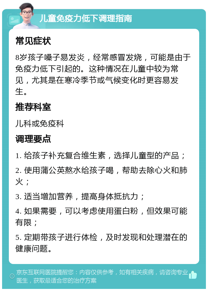 儿童免疫力低下调理指南 常见症状 8岁孩子嗓子易发炎，经常感冒发烧，可能是由于免疫力低下引起的。这种情况在儿童中较为常见，尤其是在寒冷季节或气候变化时更容易发生。 推荐科室 儿科或免疫科 调理要点 1. 给孩子补充复合维生素，选择儿童型的产品； 2. 使用蒲公英熬水给孩子喝，帮助去除心火和肺火； 3. 适当增加营养，提高身体抵抗力； 4. 如果需要，可以考虑使用蛋白粉，但效果可能有限； 5. 定期带孩子进行体检，及时发现和处理潜在的健康问题。