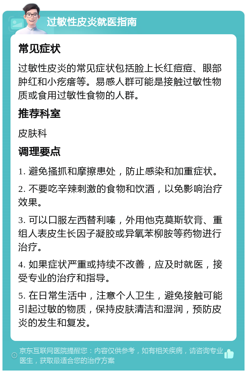 过敏性皮炎就医指南 常见症状 过敏性皮炎的常见症状包括脸上长红痘痘、眼部肿红和小疙瘩等。易感人群可能是接触过敏性物质或食用过敏性食物的人群。 推荐科室 皮肤科 调理要点 1. 避免搔抓和摩擦患处，防止感染和加重症状。 2. 不要吃辛辣刺激的食物和饮酒，以免影响治疗效果。 3. 可以口服左西替利嗪，外用他克莫斯软膏、重组人表皮生长因子凝胶或异氧苯柳胺等药物进行治疗。 4. 如果症状严重或持续不改善，应及时就医，接受专业的治疗和指导。 5. 在日常生活中，注意个人卫生，避免接触可能引起过敏的物质，保持皮肤清洁和湿润，预防皮炎的发生和复发。