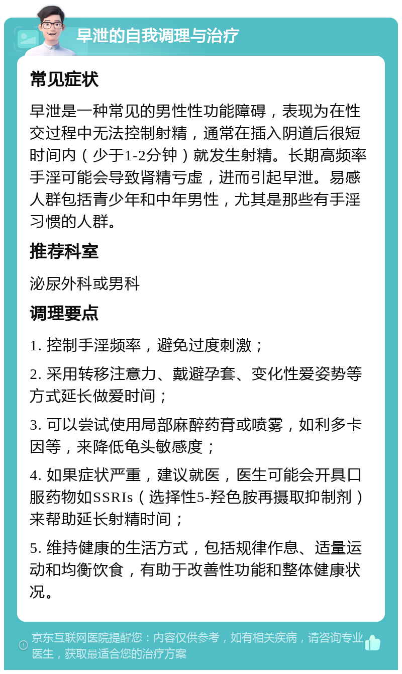 早泄的自我调理与治疗 常见症状 早泄是一种常见的男性性功能障碍，表现为在性交过程中无法控制射精，通常在插入阴道后很短时间内（少于1-2分钟）就发生射精。长期高频率手淫可能会导致肾精亏虚，进而引起早泄。易感人群包括青少年和中年男性，尤其是那些有手淫习惯的人群。 推荐科室 泌尿外科或男科 调理要点 1. 控制手淫频率，避免过度刺激； 2. 采用转移注意力、戴避孕套、变化性爱姿势等方式延长做爱时间； 3. 可以尝试使用局部麻醉药膏或喷雾，如利多卡因等，来降低龟头敏感度； 4. 如果症状严重，建议就医，医生可能会开具口服药物如SSRIs（选择性5-羟色胺再摄取抑制剂）来帮助延长射精时间； 5. 维持健康的生活方式，包括规律作息、适量运动和均衡饮食，有助于改善性功能和整体健康状况。