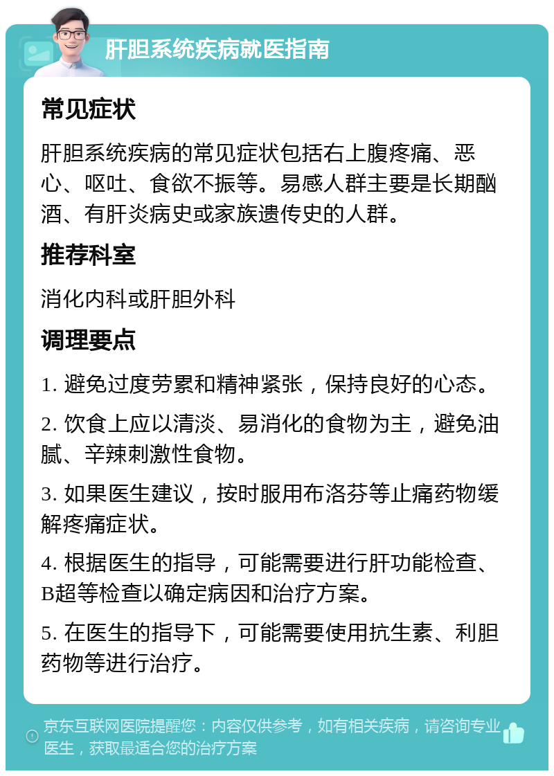 肝胆系统疾病就医指南 常见症状 肝胆系统疾病的常见症状包括右上腹疼痛、恶心、呕吐、食欲不振等。易感人群主要是长期酗酒、有肝炎病史或家族遗传史的人群。 推荐科室 消化内科或肝胆外科 调理要点 1. 避免过度劳累和精神紧张，保持良好的心态。 2. 饮食上应以清淡、易消化的食物为主，避免油腻、辛辣刺激性食物。 3. 如果医生建议，按时服用布洛芬等止痛药物缓解疼痛症状。 4. 根据医生的指导，可能需要进行肝功能检查、B超等检查以确定病因和治疗方案。 5. 在医生的指导下，可能需要使用抗生素、利胆药物等进行治疗。