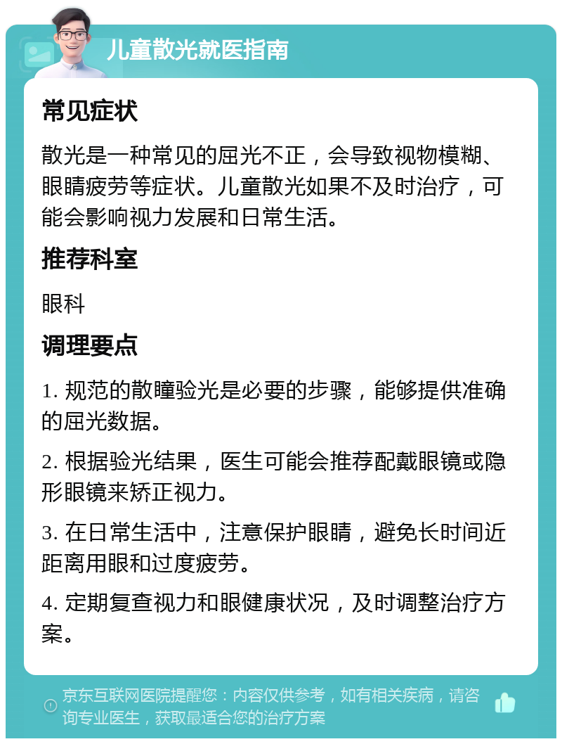 儿童散光就医指南 常见症状 散光是一种常见的屈光不正，会导致视物模糊、眼睛疲劳等症状。儿童散光如果不及时治疗，可能会影响视力发展和日常生活。 推荐科室 眼科 调理要点 1. 规范的散瞳验光是必要的步骤，能够提供准确的屈光数据。 2. 根据验光结果，医生可能会推荐配戴眼镜或隐形眼镜来矫正视力。 3. 在日常生活中，注意保护眼睛，避免长时间近距离用眼和过度疲劳。 4. 定期复查视力和眼健康状况，及时调整治疗方案。