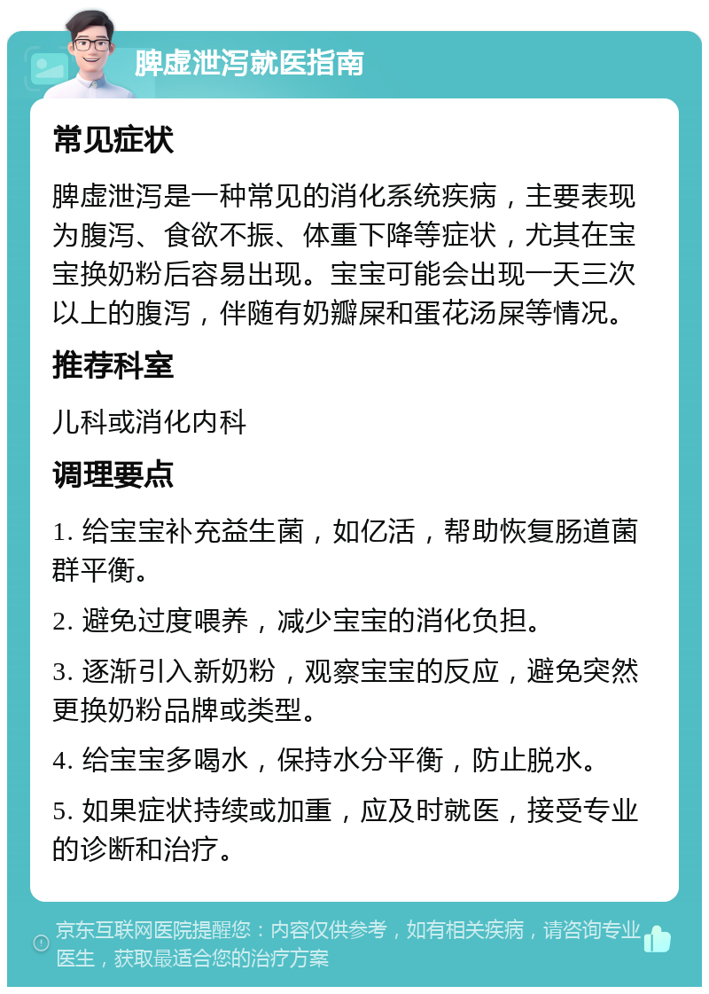 脾虚泄泻就医指南 常见症状 脾虚泄泻是一种常见的消化系统疾病，主要表现为腹泻、食欲不振、体重下降等症状，尤其在宝宝换奶粉后容易出现。宝宝可能会出现一天三次以上的腹泻，伴随有奶瓣屎和蛋花汤屎等情况。 推荐科室 儿科或消化内科 调理要点 1. 给宝宝补充益生菌，如亿活，帮助恢复肠道菌群平衡。 2. 避免过度喂养，减少宝宝的消化负担。 3. 逐渐引入新奶粉，观察宝宝的反应，避免突然更换奶粉品牌或类型。 4. 给宝宝多喝水，保持水分平衡，防止脱水。 5. 如果症状持续或加重，应及时就医，接受专业的诊断和治疗。