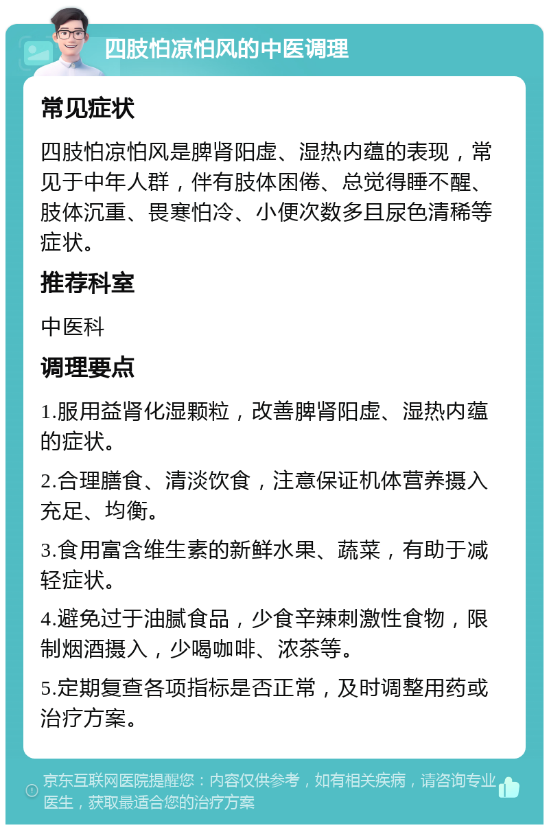 四肢怕凉怕风的中医调理 常见症状 四肢怕凉怕风是脾肾阳虚、湿热内蕴的表现，常见于中年人群，伴有肢体困倦、总觉得睡不醒、肢体沉重、畏寒怕冷、小便次数多且尿色清稀等症状。 推荐科室 中医科 调理要点 1.服用益肾化湿颗粒，改善脾肾阳虚、湿热内蕴的症状。 2.合理膳食、清淡饮食，注意保证机体营养摄入充足、均衡。 3.食用富含维生素的新鲜水果、蔬菜，有助于减轻症状。 4.避免过于油腻食品，少食辛辣刺激性食物，限制烟酒摄入，少喝咖啡、浓茶等。 5.定期复查各项指标是否正常，及时调整用药或治疗方案。