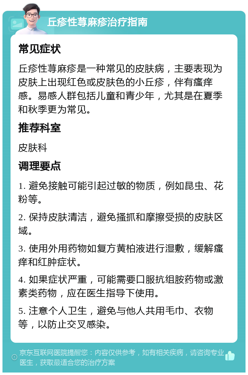 丘疹性荨麻疹治疗指南 常见症状 丘疹性荨麻疹是一种常见的皮肤病，主要表现为皮肤上出现红色或皮肤色的小丘疹，伴有瘙痒感。易感人群包括儿童和青少年，尤其是在夏季和秋季更为常见。 推荐科室 皮肤科 调理要点 1. 避免接触可能引起过敏的物质，例如昆虫、花粉等。 2. 保持皮肤清洁，避免搔抓和摩擦受损的皮肤区域。 3. 使用外用药物如复方黄柏液进行湿敷，缓解瘙痒和红肿症状。 4. 如果症状严重，可能需要口服抗组胺药物或激素类药物，应在医生指导下使用。 5. 注意个人卫生，避免与他人共用毛巾、衣物等，以防止交叉感染。