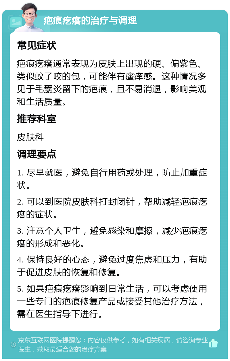 疤痕疙瘩的治疗与调理 常见症状 疤痕疙瘩通常表现为皮肤上出现的硬、偏紫色、类似蚊子咬的包，可能伴有瘙痒感。这种情况多见于毛囊炎留下的疤痕，且不易消退，影响美观和生活质量。 推荐科室 皮肤科 调理要点 1. 尽早就医，避免自行用药或处理，防止加重症状。 2. 可以到医院皮肤科打封闭针，帮助减轻疤痕疙瘩的症状。 3. 注意个人卫生，避免感染和摩擦，减少疤痕疙瘩的形成和恶化。 4. 保持良好的心态，避免过度焦虑和压力，有助于促进皮肤的恢复和修复。 5. 如果疤痕疙瘩影响到日常生活，可以考虑使用一些专门的疤痕修复产品或接受其他治疗方法，需在医生指导下进行。