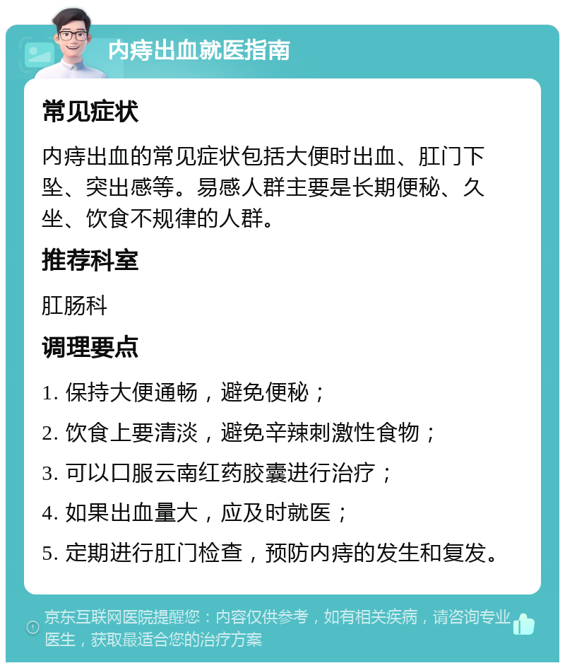 内痔出血就医指南 常见症状 内痔出血的常见症状包括大便时出血、肛门下坠、突出感等。易感人群主要是长期便秘、久坐、饮食不规律的人群。 推荐科室 肛肠科 调理要点 1. 保持大便通畅，避免便秘； 2. 饮食上要清淡，避免辛辣刺激性食物； 3. 可以口服云南红药胶囊进行治疗； 4. 如果出血量大，应及时就医； 5. 定期进行肛门检查，预防内痔的发生和复发。