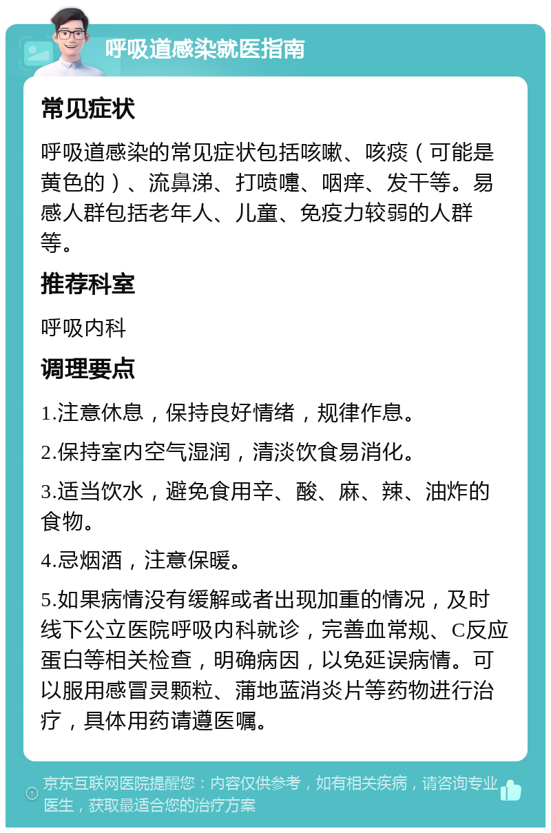 呼吸道感染就医指南 常见症状 呼吸道感染的常见症状包括咳嗽、咳痰（可能是黄色的）、流鼻涕、打喷嚏、咽痒、发干等。易感人群包括老年人、儿童、免疫力较弱的人群等。 推荐科室 呼吸内科 调理要点 1.注意休息，保持良好情绪，规律作息。 2.保持室内空气湿润，清淡饮食易消化。 3.适当饮水，避免食用辛、酸、麻、辣、油炸的食物。 4.忌烟酒，注意保暖。 5.如果病情没有缓解或者出现加重的情况，及时线下公立医院呼吸内科就诊，完善血常规、C反应蛋白等相关检查，明确病因，以免延误病情。可以服用感冒灵颗粒、蒲地蓝消炎片等药物进行治疗，具体用药请遵医嘱。