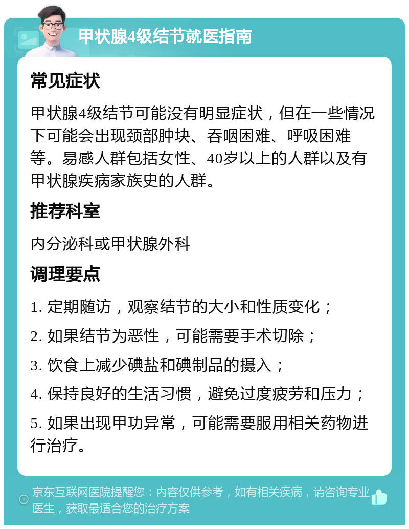 甲状腺4级结节就医指南 常见症状 甲状腺4级结节可能没有明显症状，但在一些情况下可能会出现颈部肿块、吞咽困难、呼吸困难等。易感人群包括女性、40岁以上的人群以及有甲状腺疾病家族史的人群。 推荐科室 内分泌科或甲状腺外科 调理要点 1. 定期随访，观察结节的大小和性质变化； 2. 如果结节为恶性，可能需要手术切除； 3. 饮食上减少碘盐和碘制品的摄入； 4. 保持良好的生活习惯，避免过度疲劳和压力； 5. 如果出现甲功异常，可能需要服用相关药物进行治疗。