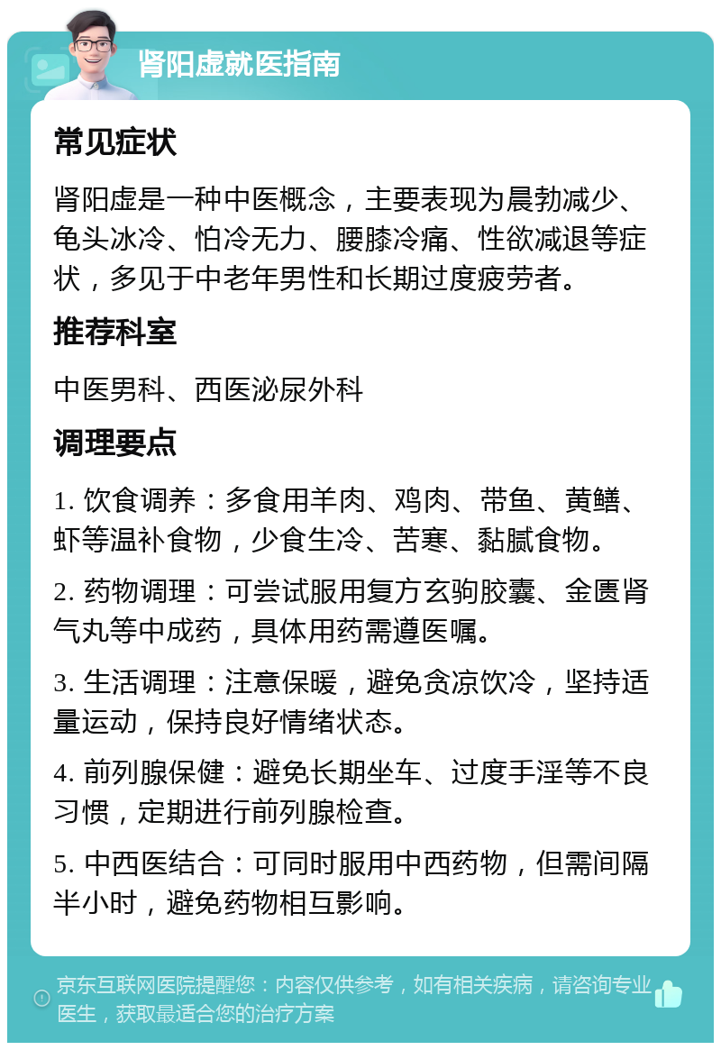 肾阳虚就医指南 常见症状 肾阳虚是一种中医概念，主要表现为晨勃减少、龟头冰冷、怕冷无力、腰膝冷痛、性欲减退等症状，多见于中老年男性和长期过度疲劳者。 推荐科室 中医男科、西医泌尿外科 调理要点 1. 饮食调养：多食用羊肉、鸡肉、带鱼、黄鳝、虾等温补食物，少食生冷、苦寒、黏腻食物。 2. 药物调理：可尝试服用复方玄驹胶囊、金匮肾气丸等中成药，具体用药需遵医嘱。 3. 生活调理：注意保暖，避免贪凉饮冷，坚持适量运动，保持良好情绪状态。 4. 前列腺保健：避免长期坐车、过度手淫等不良习惯，定期进行前列腺检查。 5. 中西医结合：可同时服用中西药物，但需间隔半小时，避免药物相互影响。