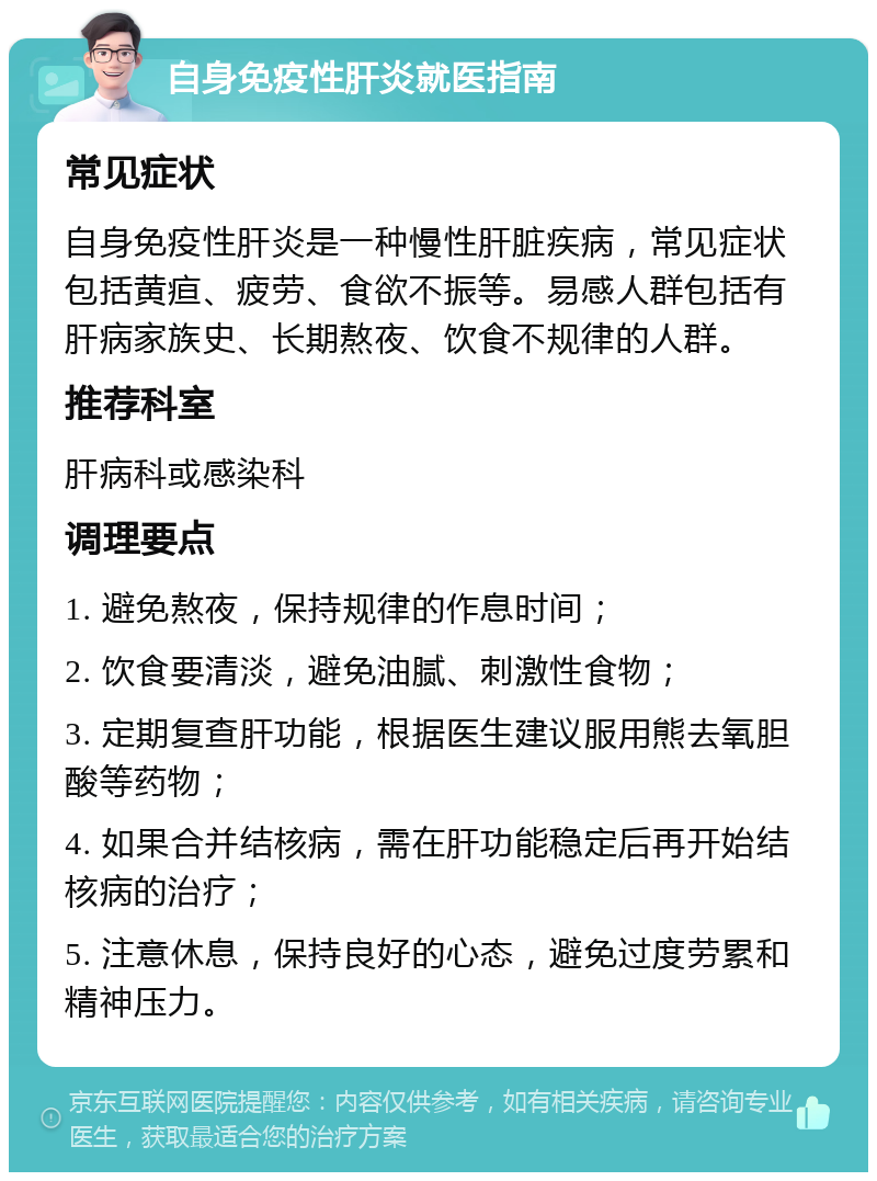 自身免疫性肝炎就医指南 常见症状 自身免疫性肝炎是一种慢性肝脏疾病，常见症状包括黄疸、疲劳、食欲不振等。易感人群包括有肝病家族史、长期熬夜、饮食不规律的人群。 推荐科室 肝病科或感染科 调理要点 1. 避免熬夜，保持规律的作息时间； 2. 饮食要清淡，避免油腻、刺激性食物； 3. 定期复查肝功能，根据医生建议服用熊去氧胆酸等药物； 4. 如果合并结核病，需在肝功能稳定后再开始结核病的治疗； 5. 注意休息，保持良好的心态，避免过度劳累和精神压力。