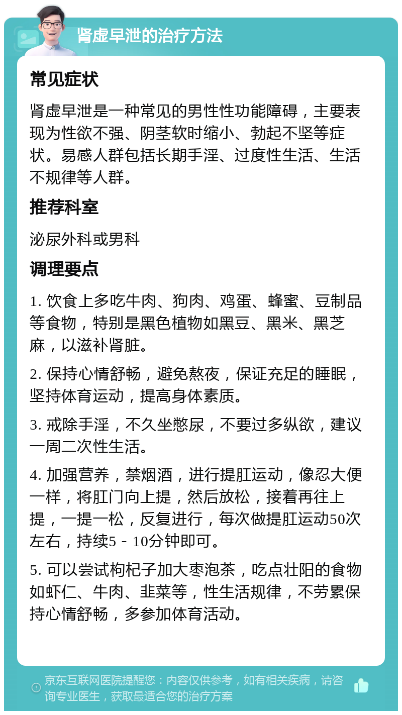 肾虚早泄的治疗方法 常见症状 肾虚早泄是一种常见的男性性功能障碍，主要表现为性欲不强、阴茎软时缩小、勃起不坚等症状。易感人群包括长期手淫、过度性生活、生活不规律等人群。 推荐科室 泌尿外科或男科 调理要点 1. 饮食上多吃牛肉、狗肉、鸡蛋、蜂蜜、豆制品等食物，特别是黑色植物如黑豆、黑米、黑芝麻，以滋补肾脏。 2. 保持心情舒畅，避免熬夜，保证充足的睡眠，坚持体育运动，提高身体素质。 3. 戒除手淫，不久坐憋尿，不要过多纵欲，建议一周二次性生活。 4. 加强营养，禁烟酒，进行提肛运动，像忍大便一样，将肛门向上提，然后放松，接着再往上提，一提一松，反复进行，每次做提肛运动50次左右，持续5－10分钟即可。 5. 可以尝试枸杞子加大枣泡茶，吃点壮阳的食物如虾仁、牛肉、韭菜等，性生活规律，不劳累保持心情舒畅，多参加体育活动。