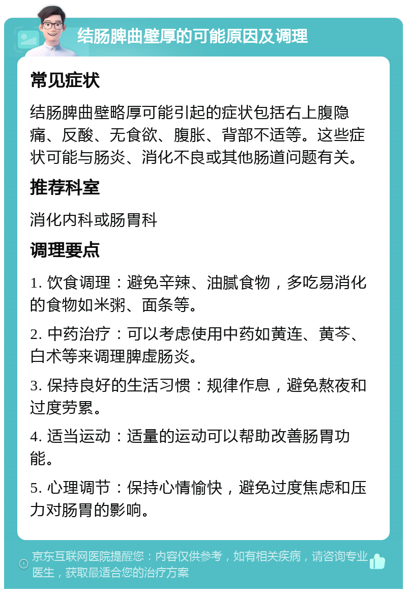 结肠脾曲壁厚的可能原因及调理 常见症状 结肠脾曲壁略厚可能引起的症状包括右上腹隐痛、反酸、无食欲、腹胀、背部不适等。这些症状可能与肠炎、消化不良或其他肠道问题有关。 推荐科室 消化内科或肠胃科 调理要点 1. 饮食调理：避免辛辣、油腻食物，多吃易消化的食物如米粥、面条等。 2. 中药治疗：可以考虑使用中药如黄连、黄芩、白术等来调理脾虚肠炎。 3. 保持良好的生活习惯：规律作息，避免熬夜和过度劳累。 4. 适当运动：适量的运动可以帮助改善肠胃功能。 5. 心理调节：保持心情愉快，避免过度焦虑和压力对肠胃的影响。