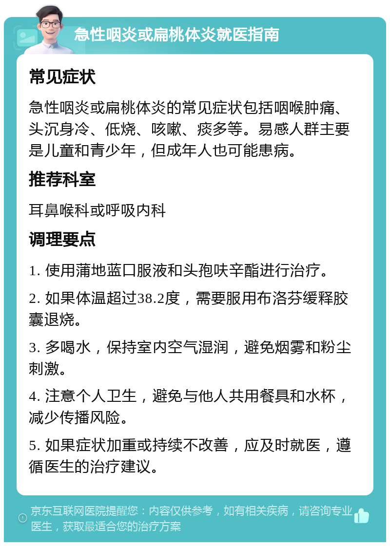 急性咽炎或扁桃体炎就医指南 常见症状 急性咽炎或扁桃体炎的常见症状包括咽喉肿痛、头沉身冷、低烧、咳嗽、痰多等。易感人群主要是儿童和青少年，但成年人也可能患病。 推荐科室 耳鼻喉科或呼吸内科 调理要点 1. 使用蒲地蓝口服液和头孢呋辛酯进行治疗。 2. 如果体温超过38.2度，需要服用布洛芬缓释胶囊退烧。 3. 多喝水，保持室内空气湿润，避免烟雾和粉尘刺激。 4. 注意个人卫生，避免与他人共用餐具和水杯，减少传播风险。 5. 如果症状加重或持续不改善，应及时就医，遵循医生的治疗建议。