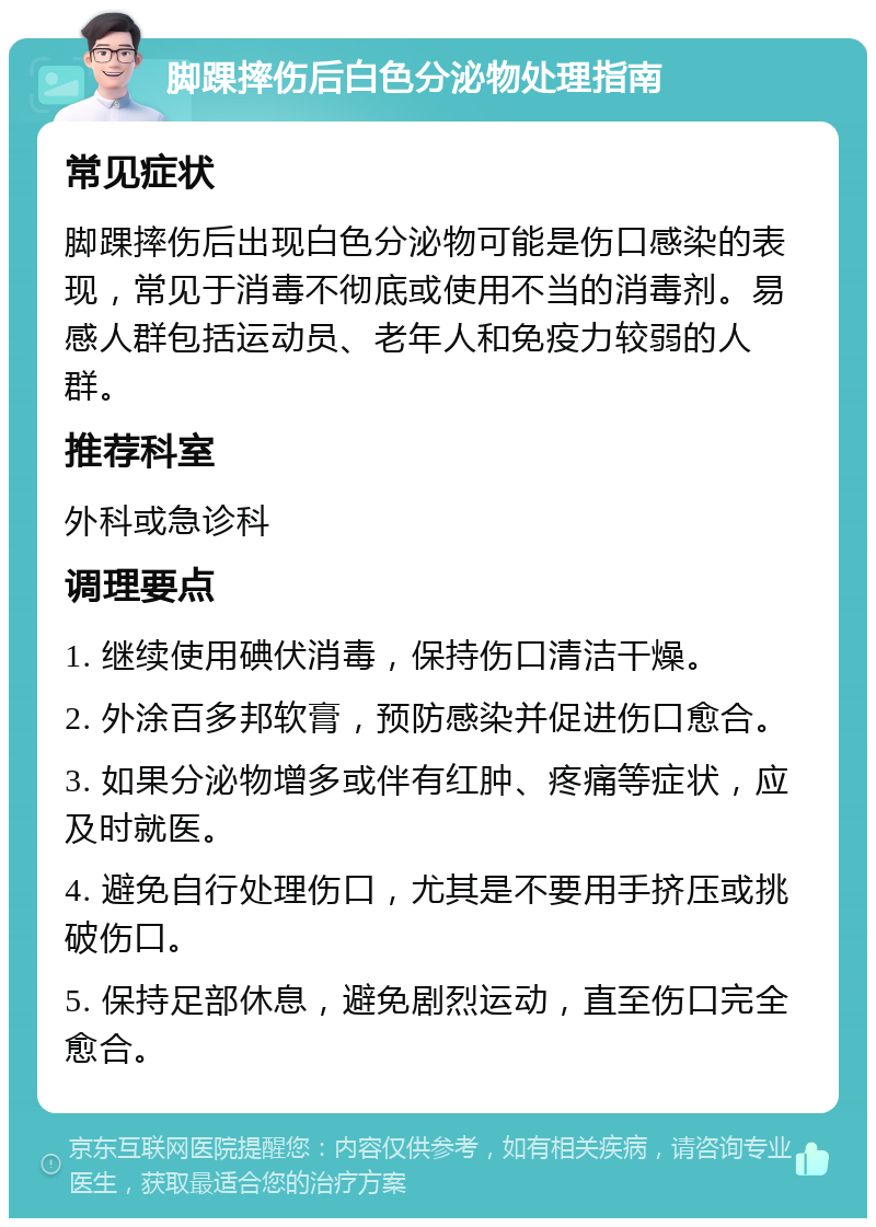 脚踝摔伤后白色分泌物处理指南 常见症状 脚踝摔伤后出现白色分泌物可能是伤口感染的表现，常见于消毒不彻底或使用不当的消毒剂。易感人群包括运动员、老年人和免疫力较弱的人群。 推荐科室 外科或急诊科 调理要点 1. 继续使用碘伏消毒，保持伤口清洁干燥。 2. 外涂百多邦软膏，预防感染并促进伤口愈合。 3. 如果分泌物增多或伴有红肿、疼痛等症状，应及时就医。 4. 避免自行处理伤口，尤其是不要用手挤压或挑破伤口。 5. 保持足部休息，避免剧烈运动，直至伤口完全愈合。