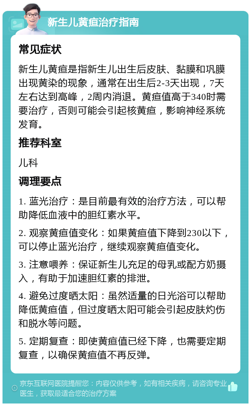 新生儿黄疸治疗指南 常见症状 新生儿黄疸是指新生儿出生后皮肤、黏膜和巩膜出现黄染的现象，通常在出生后2-3天出现，7天左右达到高峰，2周内消退。黄疸值高于340时需要治疗，否则可能会引起核黄疸，影响神经系统发育。 推荐科室 儿科 调理要点 1. 蓝光治疗：是目前最有效的治疗方法，可以帮助降低血液中的胆红素水平。 2. 观察黄疸值变化：如果黄疸值下降到230以下，可以停止蓝光治疗，继续观察黄疸值变化。 3. 注意喂养：保证新生儿充足的母乳或配方奶摄入，有助于加速胆红素的排泄。 4. 避免过度晒太阳：虽然适量的日光浴可以帮助降低黄疸值，但过度晒太阳可能会引起皮肤灼伤和脱水等问题。 5. 定期复查：即使黄疸值已经下降，也需要定期复查，以确保黄疸值不再反弹。