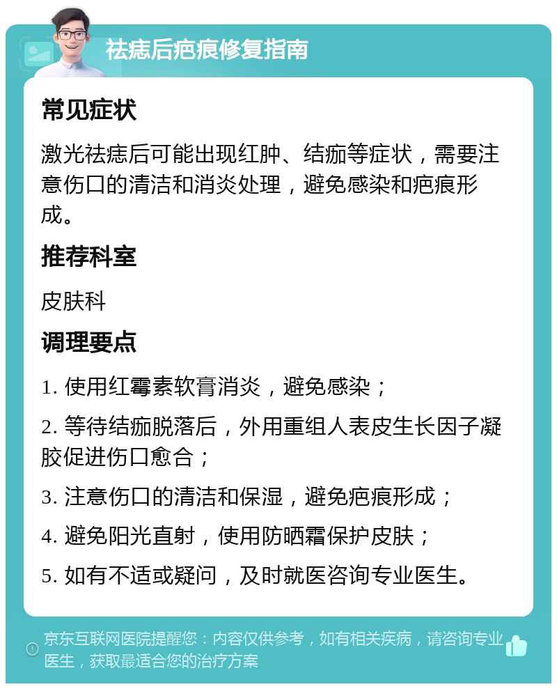 祛痣后疤痕修复指南 常见症状 激光祛痣后可能出现红肿、结痂等症状，需要注意伤口的清洁和消炎处理，避免感染和疤痕形成。 推荐科室 皮肤科 调理要点 1. 使用红霉素软膏消炎，避免感染； 2. 等待结痂脱落后，外用重组人表皮生长因子凝胶促进伤口愈合； 3. 注意伤口的清洁和保湿，避免疤痕形成； 4. 避免阳光直射，使用防晒霜保护皮肤； 5. 如有不适或疑问，及时就医咨询专业医生。