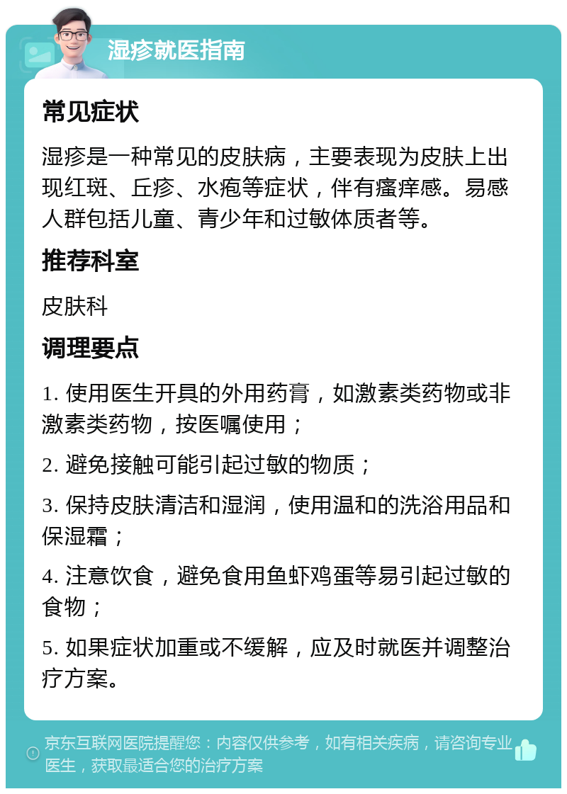 湿疹就医指南 常见症状 湿疹是一种常见的皮肤病，主要表现为皮肤上出现红斑、丘疹、水疱等症状，伴有瘙痒感。易感人群包括儿童、青少年和过敏体质者等。 推荐科室 皮肤科 调理要点 1. 使用医生开具的外用药膏，如激素类药物或非激素类药物，按医嘱使用； 2. 避免接触可能引起过敏的物质； 3. 保持皮肤清洁和湿润，使用温和的洗浴用品和保湿霜； 4. 注意饮食，避免食用鱼虾鸡蛋等易引起过敏的食物； 5. 如果症状加重或不缓解，应及时就医并调整治疗方案。