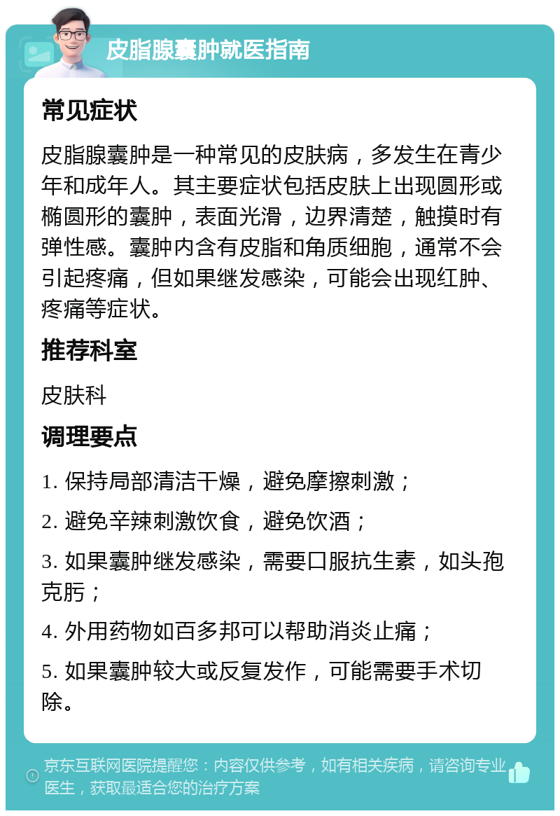 皮脂腺囊肿就医指南 常见症状 皮脂腺囊肿是一种常见的皮肤病，多发生在青少年和成年人。其主要症状包括皮肤上出现圆形或椭圆形的囊肿，表面光滑，边界清楚，触摸时有弹性感。囊肿内含有皮脂和角质细胞，通常不会引起疼痛，但如果继发感染，可能会出现红肿、疼痛等症状。 推荐科室 皮肤科 调理要点 1. 保持局部清洁干燥，避免摩擦刺激； 2. 避免辛辣刺激饮食，避免饮酒； 3. 如果囊肿继发感染，需要口服抗生素，如头孢克肟； 4. 外用药物如百多邦可以帮助消炎止痛； 5. 如果囊肿较大或反复发作，可能需要手术切除。