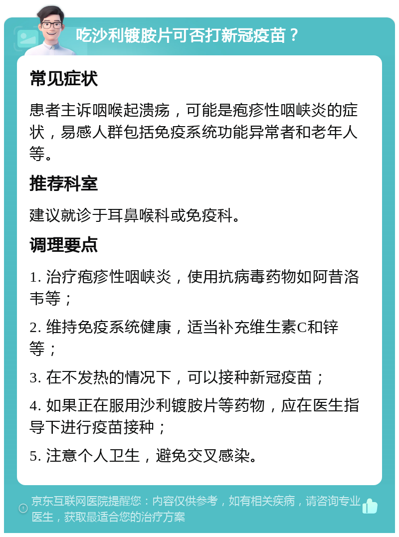 吃沙利镀胺片可否打新冠疫苗？ 常见症状 患者主诉咽喉起溃疡，可能是疱疹性咽峡炎的症状，易感人群包括免疫系统功能异常者和老年人等。 推荐科室 建议就诊于耳鼻喉科或免疫科。 调理要点 1. 治疗疱疹性咽峡炎，使用抗病毒药物如阿昔洛韦等； 2. 维持免疫系统健康，适当补充维生素C和锌等； 3. 在不发热的情况下，可以接种新冠疫苗； 4. 如果正在服用沙利镀胺片等药物，应在医生指导下进行疫苗接种； 5. 注意个人卫生，避免交叉感染。