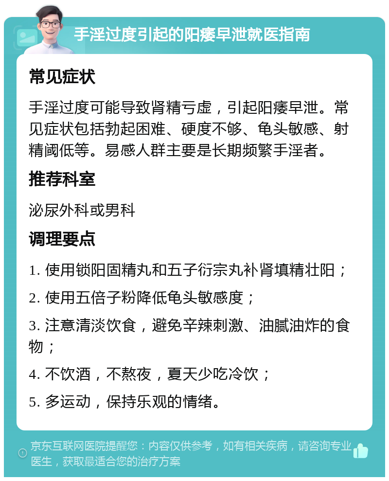 手淫过度引起的阳痿早泄就医指南 常见症状 手淫过度可能导致肾精亏虚，引起阳痿早泄。常见症状包括勃起困难、硬度不够、龟头敏感、射精阈低等。易感人群主要是长期频繁手淫者。 推荐科室 泌尿外科或男科 调理要点 1. 使用锁阳固精丸和五子衍宗丸补肾填精壮阳； 2. 使用五倍子粉降低龟头敏感度； 3. 注意清淡饮食，避免辛辣刺激、油腻油炸的食物； 4. 不饮酒，不熬夜，夏天少吃冷饮； 5. 多运动，保持乐观的情绪。