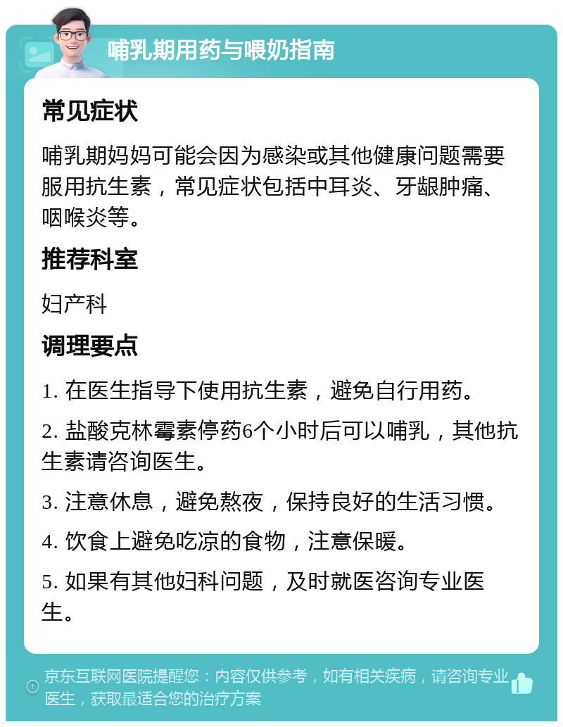 哺乳期用药与喂奶指南 常见症状 哺乳期妈妈可能会因为感染或其他健康问题需要服用抗生素，常见症状包括中耳炎、牙龈肿痛、咽喉炎等。 推荐科室 妇产科 调理要点 1. 在医生指导下使用抗生素，避免自行用药。 2. 盐酸克林霉素停药6个小时后可以哺乳，其他抗生素请咨询医生。 3. 注意休息，避免熬夜，保持良好的生活习惯。 4. 饮食上避免吃凉的食物，注意保暖。 5. 如果有其他妇科问题，及时就医咨询专业医生。