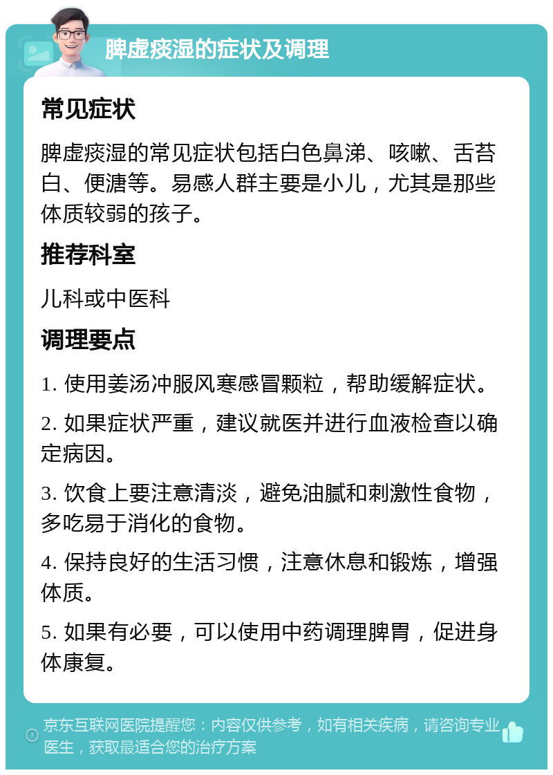 脾虚痰湿的症状及调理 常见症状 脾虚痰湿的常见症状包括白色鼻涕、咳嗽、舌苔白、便溏等。易感人群主要是小儿，尤其是那些体质较弱的孩子。 推荐科室 儿科或中医科 调理要点 1. 使用姜汤冲服风寒感冒颗粒，帮助缓解症状。 2. 如果症状严重，建议就医并进行血液检查以确定病因。 3. 饮食上要注意清淡，避免油腻和刺激性食物，多吃易于消化的食物。 4. 保持良好的生活习惯，注意休息和锻炼，增强体质。 5. 如果有必要，可以使用中药调理脾胃，促进身体康复。