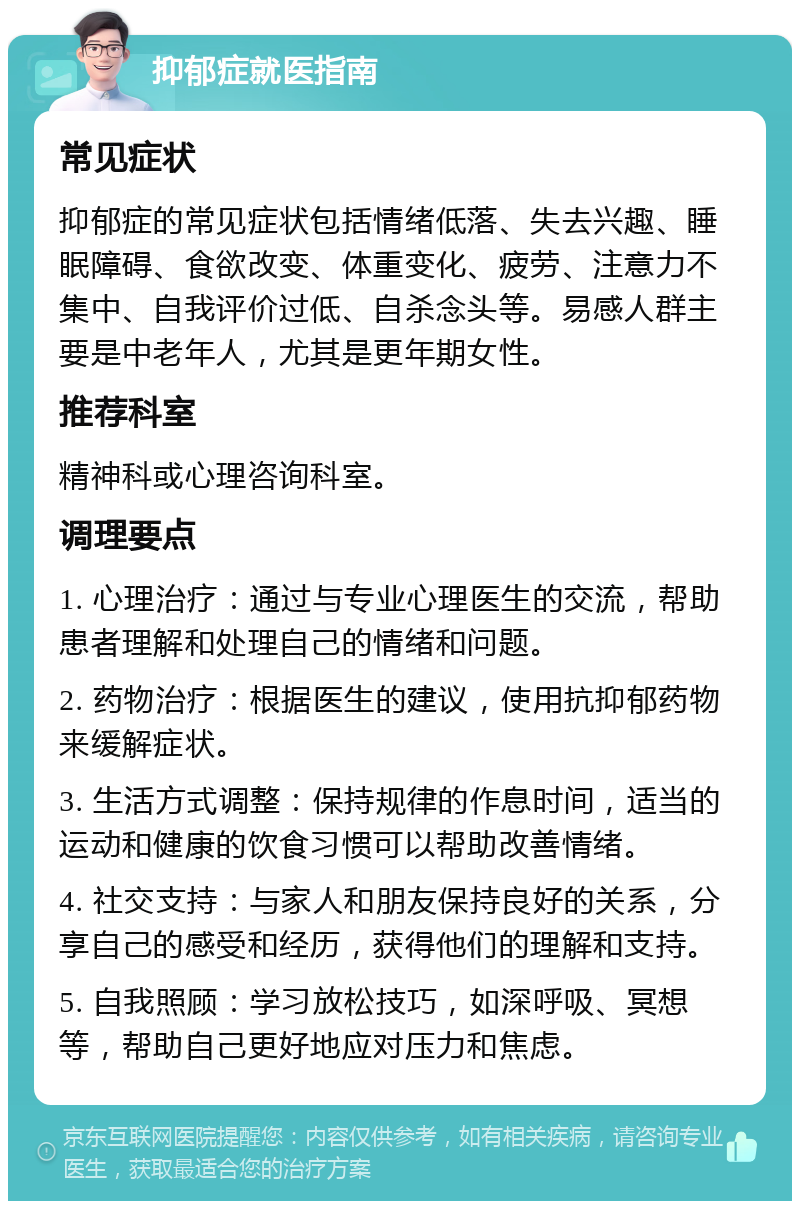 抑郁症就医指南 常见症状 抑郁症的常见症状包括情绪低落、失去兴趣、睡眠障碍、食欲改变、体重变化、疲劳、注意力不集中、自我评价过低、自杀念头等。易感人群主要是中老年人，尤其是更年期女性。 推荐科室 精神科或心理咨询科室。 调理要点 1. 心理治疗：通过与专业心理医生的交流，帮助患者理解和处理自己的情绪和问题。 2. 药物治疗：根据医生的建议，使用抗抑郁药物来缓解症状。 3. 生活方式调整：保持规律的作息时间，适当的运动和健康的饮食习惯可以帮助改善情绪。 4. 社交支持：与家人和朋友保持良好的关系，分享自己的感受和经历，获得他们的理解和支持。 5. 自我照顾：学习放松技巧，如深呼吸、冥想等，帮助自己更好地应对压力和焦虑。