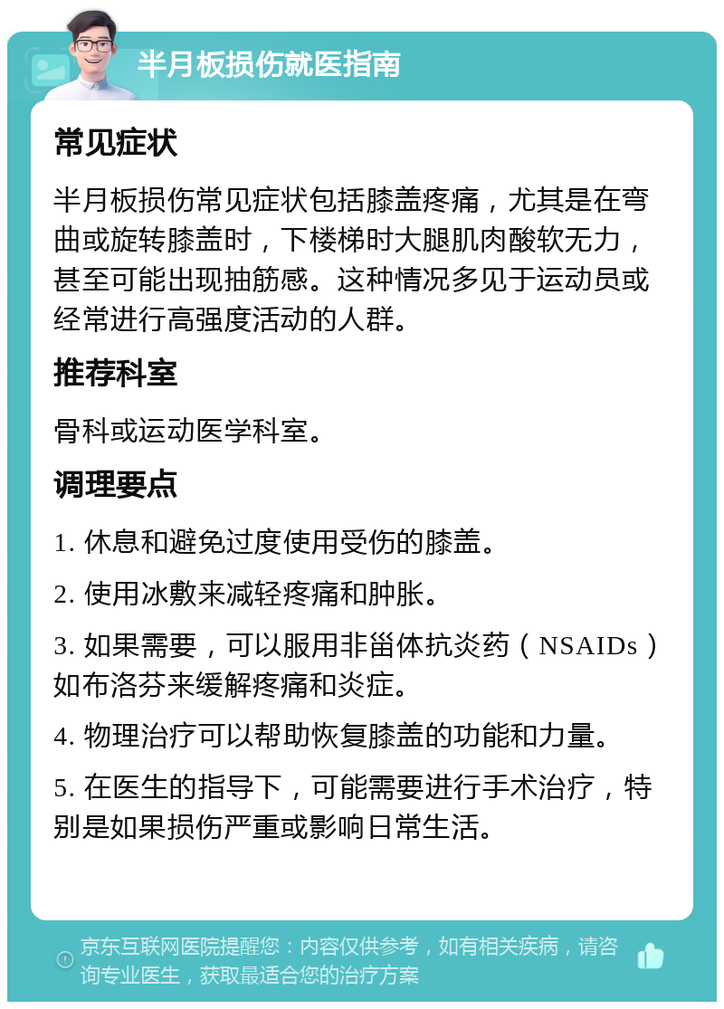 半月板损伤就医指南 常见症状 半月板损伤常见症状包括膝盖疼痛，尤其是在弯曲或旋转膝盖时，下楼梯时大腿肌肉酸软无力，甚至可能出现抽筋感。这种情况多见于运动员或经常进行高强度活动的人群。 推荐科室 骨科或运动医学科室。 调理要点 1. 休息和避免过度使用受伤的膝盖。 2. 使用冰敷来减轻疼痛和肿胀。 3. 如果需要，可以服用非甾体抗炎药（NSAIDs）如布洛芬来缓解疼痛和炎症。 4. 物理治疗可以帮助恢复膝盖的功能和力量。 5. 在医生的指导下，可能需要进行手术治疗，特别是如果损伤严重或影响日常生活。