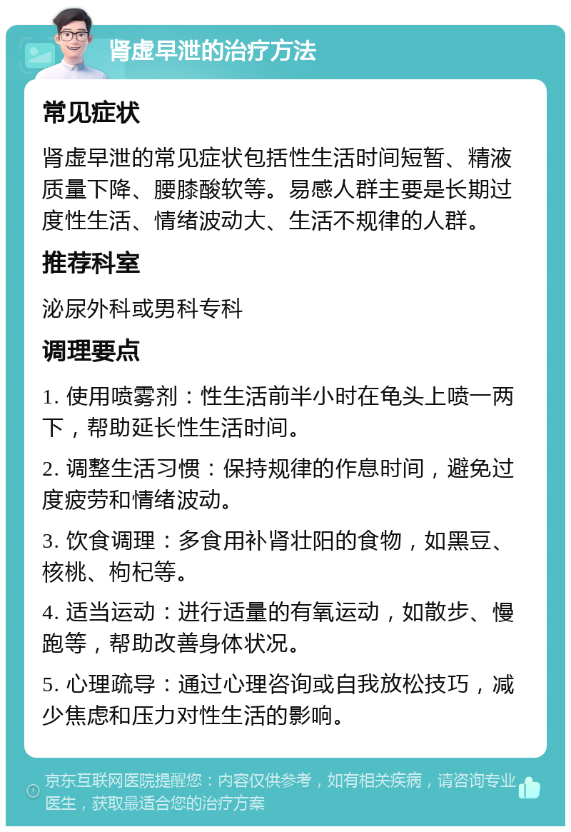 肾虚早泄的治疗方法 常见症状 肾虚早泄的常见症状包括性生活时间短暂、精液质量下降、腰膝酸软等。易感人群主要是长期过度性生活、情绪波动大、生活不规律的人群。 推荐科室 泌尿外科或男科专科 调理要点 1. 使用喷雾剂：性生活前半小时在龟头上喷一两下，帮助延长性生活时间。 2. 调整生活习惯：保持规律的作息时间，避免过度疲劳和情绪波动。 3. 饮食调理：多食用补肾壮阳的食物，如黑豆、核桃、枸杞等。 4. 适当运动：进行适量的有氧运动，如散步、慢跑等，帮助改善身体状况。 5. 心理疏导：通过心理咨询或自我放松技巧，减少焦虑和压力对性生活的影响。