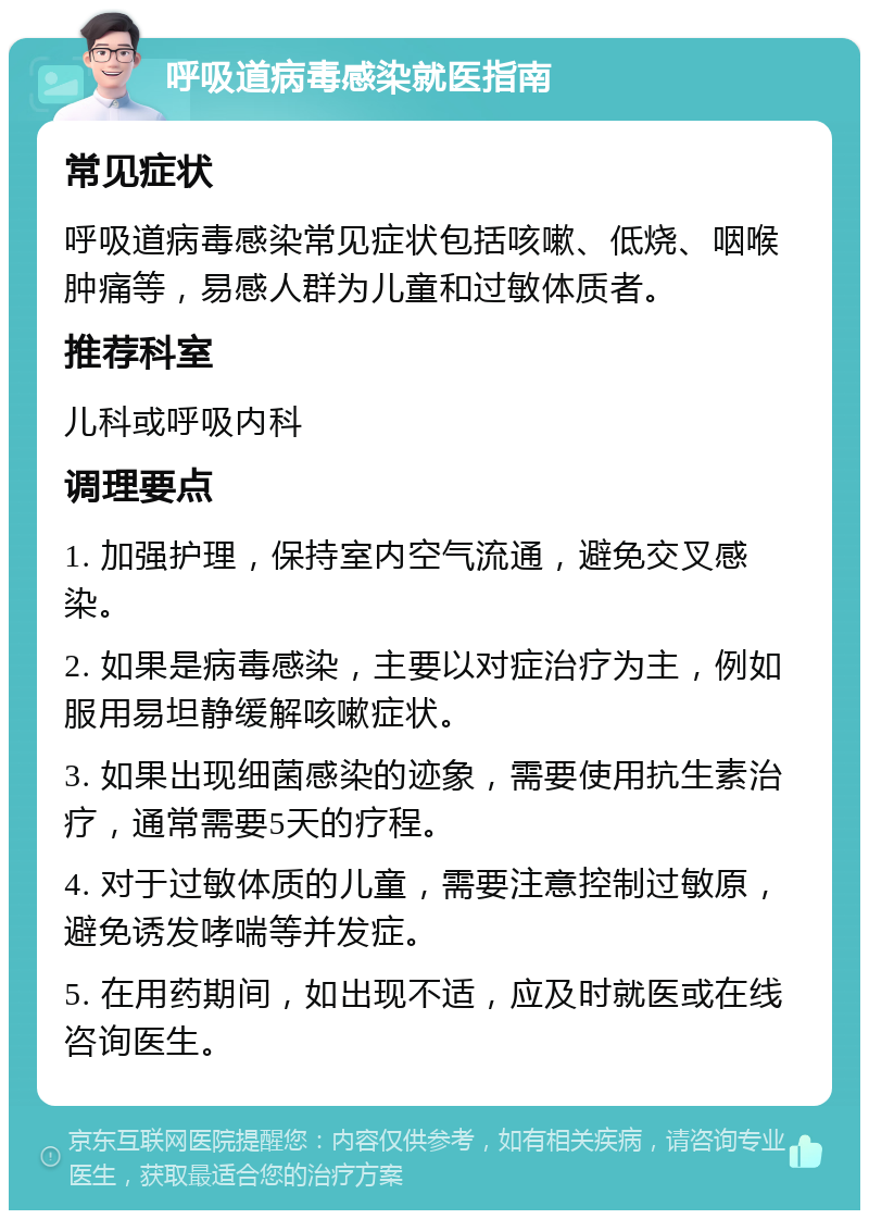 呼吸道病毒感染就医指南 常见症状 呼吸道病毒感染常见症状包括咳嗽、低烧、咽喉肿痛等，易感人群为儿童和过敏体质者。 推荐科室 儿科或呼吸内科 调理要点 1. 加强护理，保持室内空气流通，避免交叉感染。 2. 如果是病毒感染，主要以对症治疗为主，例如服用易坦静缓解咳嗽症状。 3. 如果出现细菌感染的迹象，需要使用抗生素治疗，通常需要5天的疗程。 4. 对于过敏体质的儿童，需要注意控制过敏原，避免诱发哮喘等并发症。 5. 在用药期间，如出现不适，应及时就医或在线咨询医生。