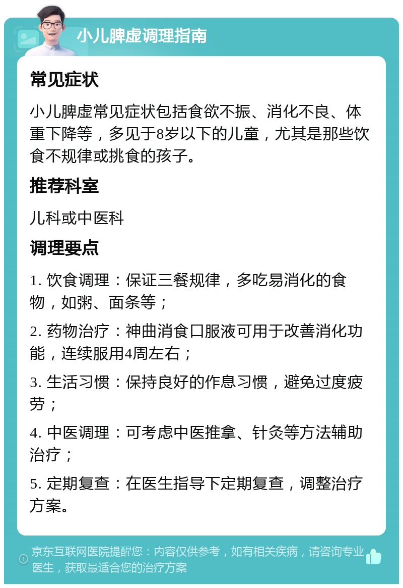 小儿脾虚调理指南 常见症状 小儿脾虚常见症状包括食欲不振、消化不良、体重下降等，多见于8岁以下的儿童，尤其是那些饮食不规律或挑食的孩子。 推荐科室 儿科或中医科 调理要点 1. 饮食调理：保证三餐规律，多吃易消化的食物，如粥、面条等； 2. 药物治疗：神曲消食口服液可用于改善消化功能，连续服用4周左右； 3. 生活习惯：保持良好的作息习惯，避免过度疲劳； 4. 中医调理：可考虑中医推拿、针灸等方法辅助治疗； 5. 定期复查：在医生指导下定期复查，调整治疗方案。