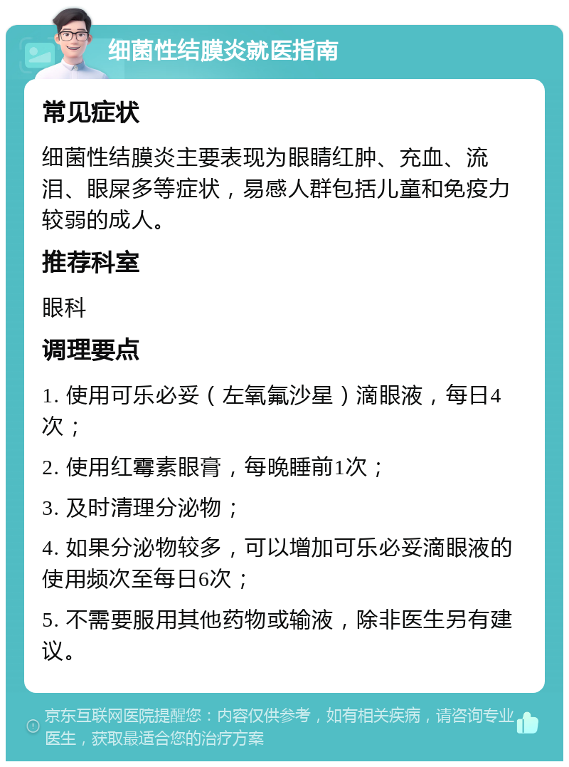 细菌性结膜炎就医指南 常见症状 细菌性结膜炎主要表现为眼睛红肿、充血、流泪、眼屎多等症状，易感人群包括儿童和免疫力较弱的成人。 推荐科室 眼科 调理要点 1. 使用可乐必妥（左氧氟沙星）滴眼液，每日4次； 2. 使用红霉素眼膏，每晚睡前1次； 3. 及时清理分泌物； 4. 如果分泌物较多，可以增加可乐必妥滴眼液的使用频次至每日6次； 5. 不需要服用其他药物或输液，除非医生另有建议。