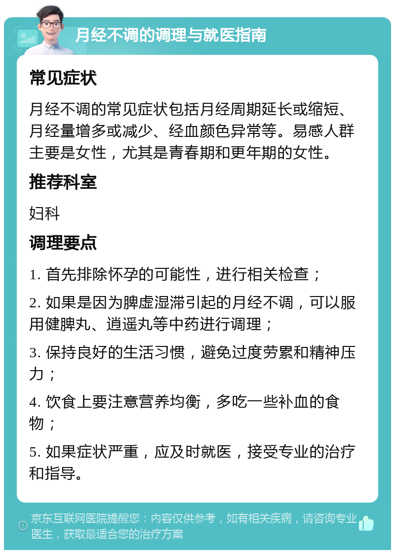 月经不调的调理与就医指南 常见症状 月经不调的常见症状包括月经周期延长或缩短、月经量增多或减少、经血颜色异常等。易感人群主要是女性，尤其是青春期和更年期的女性。 推荐科室 妇科 调理要点 1. 首先排除怀孕的可能性，进行相关检查； 2. 如果是因为脾虚湿滞引起的月经不调，可以服用健脾丸、逍遥丸等中药进行调理； 3. 保持良好的生活习惯，避免过度劳累和精神压力； 4. 饮食上要注意营养均衡，多吃一些补血的食物； 5. 如果症状严重，应及时就医，接受专业的治疗和指导。