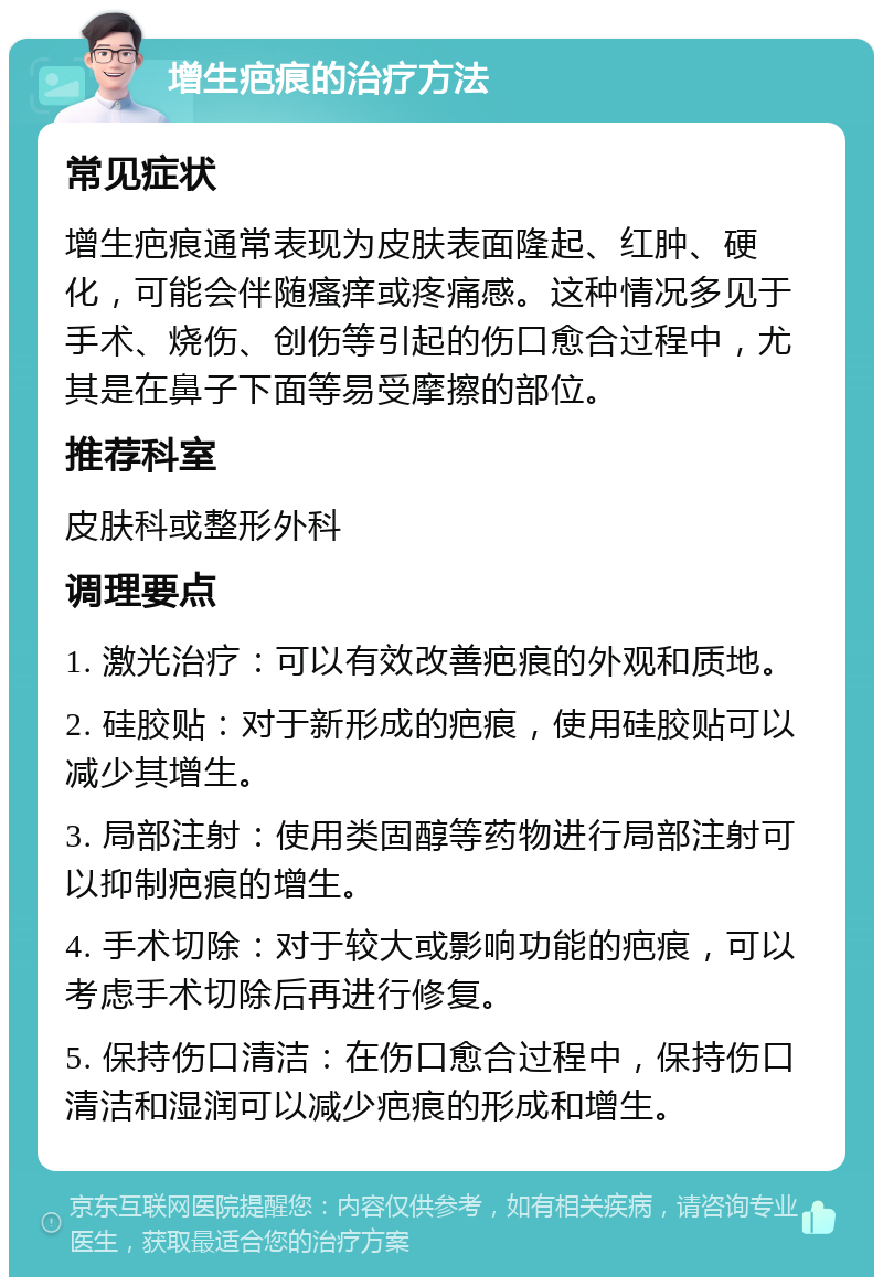 增生疤痕的治疗方法 常见症状 增生疤痕通常表现为皮肤表面隆起、红肿、硬化，可能会伴随瘙痒或疼痛感。这种情况多见于手术、烧伤、创伤等引起的伤口愈合过程中，尤其是在鼻子下面等易受摩擦的部位。 推荐科室 皮肤科或整形外科 调理要点 1. 激光治疗：可以有效改善疤痕的外观和质地。 2. 硅胶贴：对于新形成的疤痕，使用硅胶贴可以减少其增生。 3. 局部注射：使用类固醇等药物进行局部注射可以抑制疤痕的增生。 4. 手术切除：对于较大或影响功能的疤痕，可以考虑手术切除后再进行修复。 5. 保持伤口清洁：在伤口愈合过程中，保持伤口清洁和湿润可以减少疤痕的形成和增生。