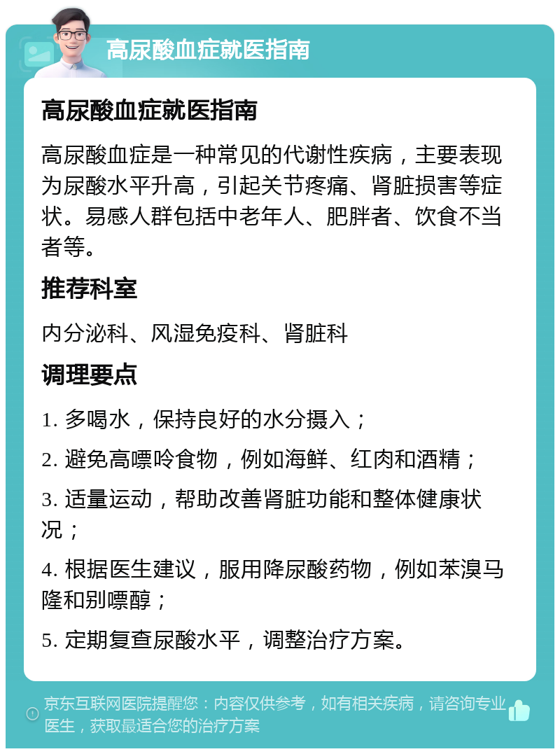 高尿酸血症就医指南 高尿酸血症就医指南 高尿酸血症是一种常见的代谢性疾病，主要表现为尿酸水平升高，引起关节疼痛、肾脏损害等症状。易感人群包括中老年人、肥胖者、饮食不当者等。 推荐科室 内分泌科、风湿免疫科、肾脏科 调理要点 1. 多喝水，保持良好的水分摄入； 2. 避免高嘌呤食物，例如海鲜、红肉和酒精； 3. 适量运动，帮助改善肾脏功能和整体健康状况； 4. 根据医生建议，服用降尿酸药物，例如苯溴马隆和别嘌醇； 5. 定期复查尿酸水平，调整治疗方案。