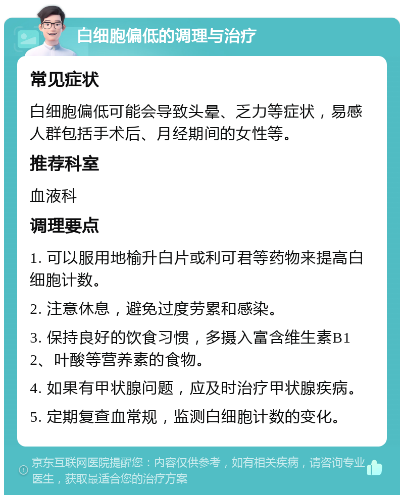 白细胞偏低的调理与治疗 常见症状 白细胞偏低可能会导致头晕、乏力等症状，易感人群包括手术后、月经期间的女性等。 推荐科室 血液科 调理要点 1. 可以服用地榆升白片或利可君等药物来提高白细胞计数。 2. 注意休息，避免过度劳累和感染。 3. 保持良好的饮食习惯，多摄入富含维生素B12、叶酸等营养素的食物。 4. 如果有甲状腺问题，应及时治疗甲状腺疾病。 5. 定期复查血常规，监测白细胞计数的变化。