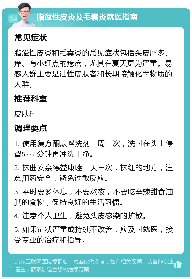 脂溢性皮炎及毛囊炎就医指南 常见症状 脂溢性皮炎和毛囊炎的常见症状包括头皮屑多、痒、有小红点的疙瘩，尤其在夏天更为严重。易感人群主要是油性皮肤者和长期接触化学物质的人群。 推荐科室 皮肤科 调理要点 1. 使用复方酮康唑洗剂一周三次，洗时在头上停留5～8分钟再冲洗干净。 2. 抹曲安奈德益康唑一天三次，抹红的地方，注意用药安全，避免过敏反应。 3. 平时要多休息，不要熬夜，不要吃辛辣甜食油腻的食物，保持良好的生活习惯。 4. 注意个人卫生，避免头皮感染的扩散。 5. 如果症状严重或持续不改善，应及时就医，接受专业的治疗和指导。