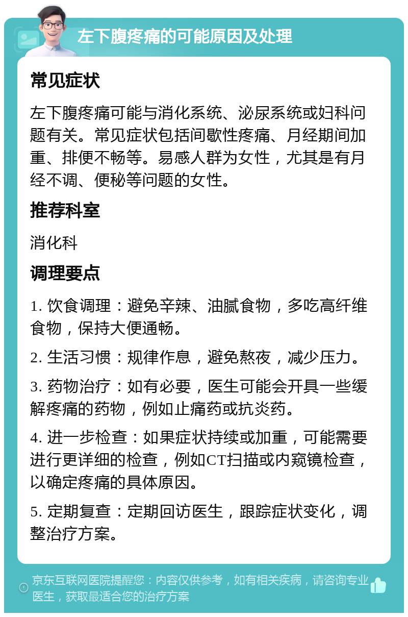 左下腹疼痛的可能原因及处理 常见症状 左下腹疼痛可能与消化系统、泌尿系统或妇科问题有关。常见症状包括间歇性疼痛、月经期间加重、排便不畅等。易感人群为女性，尤其是有月经不调、便秘等问题的女性。 推荐科室 消化科 调理要点 1. 饮食调理：避免辛辣、油腻食物，多吃高纤维食物，保持大便通畅。 2. 生活习惯：规律作息，避免熬夜，减少压力。 3. 药物治疗：如有必要，医生可能会开具一些缓解疼痛的药物，例如止痛药或抗炎药。 4. 进一步检查：如果症状持续或加重，可能需要进行更详细的检查，例如CT扫描或内窥镜检查，以确定疼痛的具体原因。 5. 定期复查：定期回访医生，跟踪症状变化，调整治疗方案。