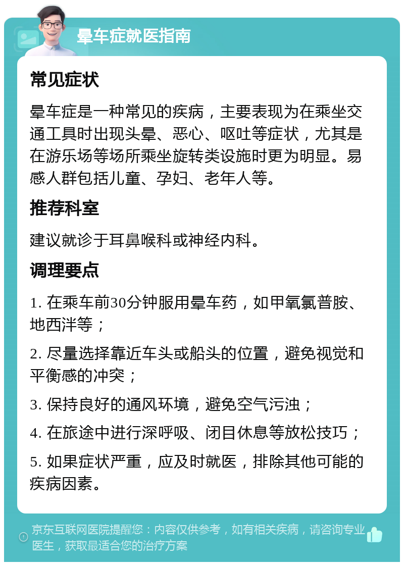 晕车症就医指南 常见症状 晕车症是一种常见的疾病，主要表现为在乘坐交通工具时出现头晕、恶心、呕吐等症状，尤其是在游乐场等场所乘坐旋转类设施时更为明显。易感人群包括儿童、孕妇、老年人等。 推荐科室 建议就诊于耳鼻喉科或神经内科。 调理要点 1. 在乘车前30分钟服用晕车药，如甲氧氯普胺、地西泮等； 2. 尽量选择靠近车头或船头的位置，避免视觉和平衡感的冲突； 3. 保持良好的通风环境，避免空气污浊； 4. 在旅途中进行深呼吸、闭目休息等放松技巧； 5. 如果症状严重，应及时就医，排除其他可能的疾病因素。